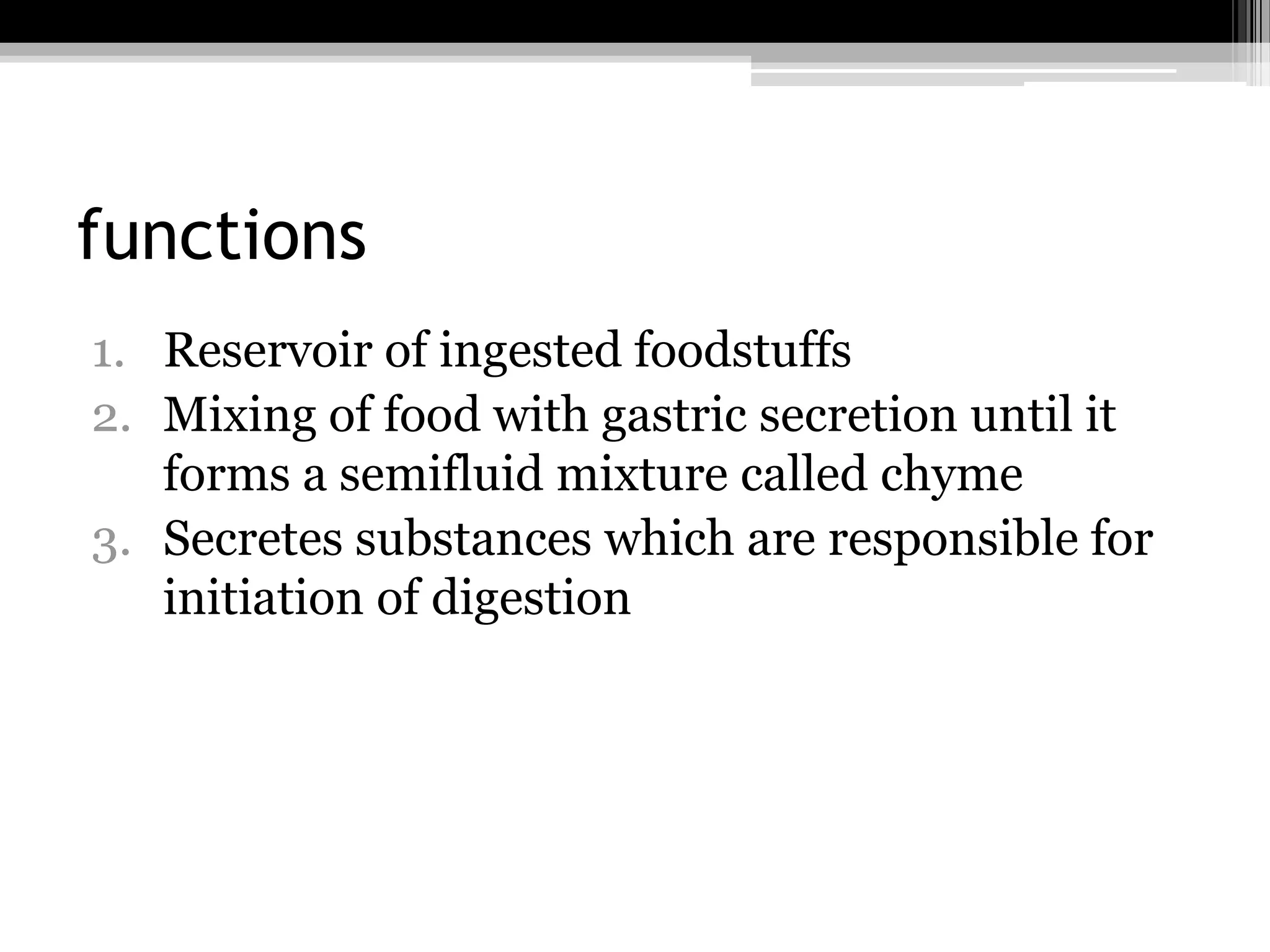 functions
1. Reservoir of ingested foodstuffs
2. Mixing of food with gastric secretion until it
forms a semifluid mixture called chyme
3. Secretes substances which are responsible for
initiation of digestion

 