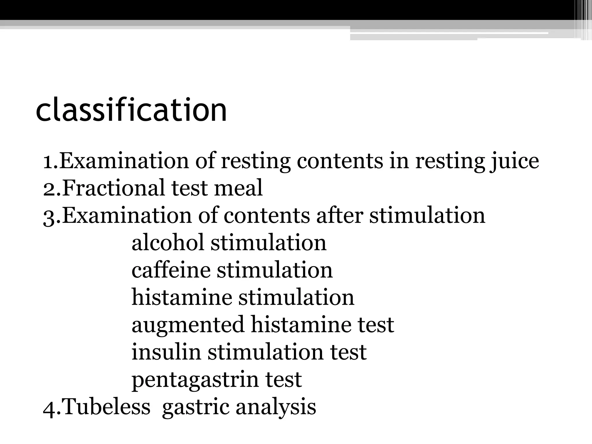 classification
1.Examination of resting contents in resting juice
2.Fractional test meal
3.Examination of contents after stimulation
alcohol stimulation
caffeine stimulation
histamine stimulation
augmented histamine test
insulin stimulation test
pentagastrin test
4.Tubeless gastric analysis

 