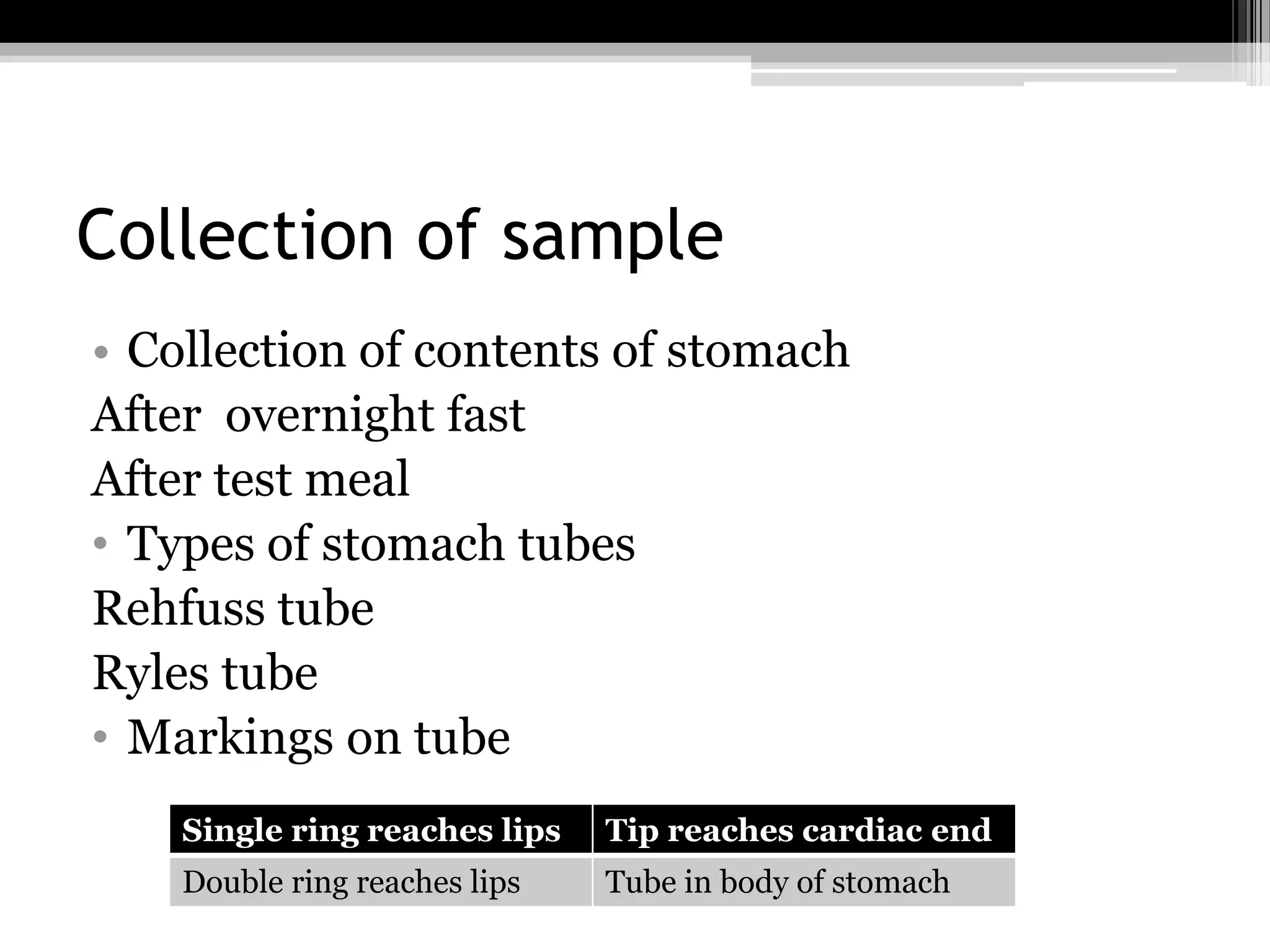 Collection of sample
• Collection of contents of stomach
After overnight fast
After test meal
• Types of stomach tubes
Rehfuss tube
Ryles tube
• Markings on tube
Single ring reaches lips

Tip reaches cardiac end

Double ring reaches lips

Tube in body of stomach

 
