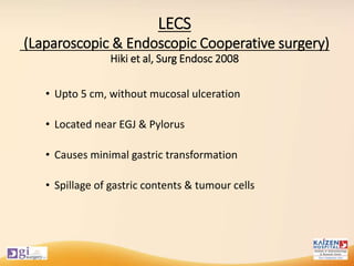 LECS
(Laparoscopic & Endoscopic Cooperative surgery)
Hiki et al, Surg Endosc 2008
• Upto 5 cm, without mucosal ulceration
• Located near EGJ & Pylorus
• Causes minimal gastric transformation
• Spillage of gastric contents & tumour cells
 