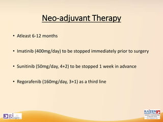 Neo-adjuvant Therapy
• Atleast 6-12 months
• Imatinib (400mg/day) to be stopped immediately prior to surgery
• Sunitinib (50mg/day, 4+2) to be stopped 1 week in advance
• Regorafenib (160mg/day, 3+1) as a third line
 