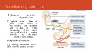 Secretion of gastric juice
® 3 phases of secretion
of gastric juice
1) Cephalic phase - flow of
juice occur before f
ood reaches the stomach
and is due to reflex
stimulation of the vagus
(parasymP.athetic) nerves
initiated by the sight'
smell or taste of food.
Sympathetic stimulation
e.g. during emotional stress,
also inhibits gastric activity.
 