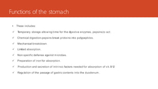 Functions of the stomach
• These includes:
 T
emporary storage allowing time for the digestive enzymes, pepsins,to act.
 Chemical digestion-pepsins break proteins into polypeptides.
 Mechanical breakdown.
 Limited absorption.
 Non specific defense against m icrobes.
 Preparation of iron for absorption.
 Production and secretion of intrinsic factors needed for absorption of vit.B12
 Regu lation of the passage of gastric contents into the duodenum .
 