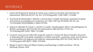 REFERENCE
1. Lamers CB, Borgström B, Dockray GJ. Gastric juice: a barrier to microbes. Best Pract Res Clin
Gastroenterol. 2004 Feb;18(1):671-82. doi: 10.1016/j.bpg.2003.11.004. PMID: 15123084.
2. Hirschowitz BI, Worthington J, Mohnen J. Acid secretion in health and disease: assessment of gastric
acid secretion by ambulatory pH monitoring. Am J Med. 1997 Apr 28;102(4A):19S-27S. doi:
10.1016/s0002-9343(97)80004-4. PMID: 9217592.
3. Sjöqvist A, Nylander O, Franzén L, Lönroth H, Lundell L. Duodenogastric reflux in the pathogenesis of
Barrett's oesophagus. Best Pract Res Clin Gastroenterol. 2004 Feb;18(1):173-83. doi:
10.1016/j.bpg.2003.10.001. PMID: 15123068.
4. Furuta GT, Liacouras CA, Collins MH, Gupta SK, Justinich C, Putnam PE, Bonis P, Hassall E, Straumann
A, Rothenberg ME. Eosinophilic esophagitis in children and adults: a systematic review and consensus
recommendations for diagnosis and treatment. Gastroenterology. 2007 Oct;133(4):1342-63. doi:
10.1053/j.gastro.2007.08.017. PMID: 17919504.
5. Waugh A, Grant A. Ross and Wilson Anatomy and Physiology in Health and Illness. 13th ed.
Edinburgh: Elsevier; 2018.
 