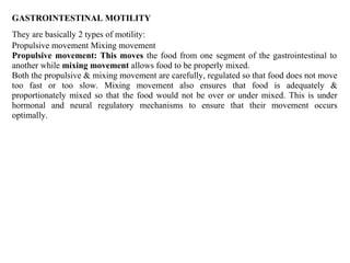 GASTROINTESTINAL MOTILITY
They are basically 2 types of motility:
Propulsive movement Mixing movement
Propulsive movement: This moves the food from one segment of the gastrointestinal to
another while mixing movement allows food to be properly mixed.
Both the propulsive & mixing movement are carefully, regulated so that food does not move
too fast or too slow. Mixing movement also ensures that food is adequately &
proportionately mixed so that the food would not be over or under mixed. This is under
hormonal and neural regulatory mechanisms to ensure that their movement occurs
optimally.
 