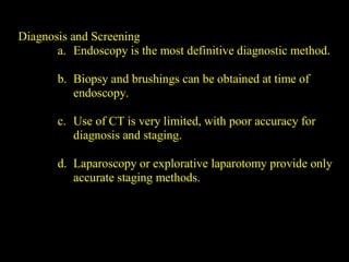 Diagnosis and Screening
a. Endoscopy is the most definitive diagnostic method.
b. Biopsy and brushings can be obtained at time of
endoscopy.
c. Use of CT is very limited, with poor accuracy for
diagnosis and staging.
d. Laparoscopy or explorative laparotomy provide only
accurate staging methods.
 