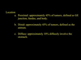 Location
a. Proximal: approximately 45% of tumors, defined as GE
junction, fundus, and body.
b. Distal: approximately 45% of tumors, defined as the
antrum.
c. Diffuse: approximately 10% diffusely involve the
stomach.
 