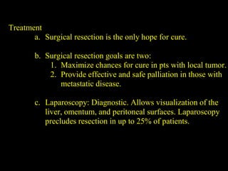 Treatment
a. Surgical resection is the only hope for cure.
b. Surgical resection goals are two:
1. Maximize chances for cure in pts with local tumor.
2. Provide effective and safe palliation in those with
metastatic disease.
c. Laparoscopy: Diagnostic. Allows visualization of the
liver, omentum, and peritoneal surfaces. Laparoscopy
precludes resection in up to 25% of patients.
 
