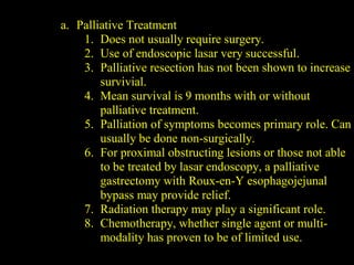 a. Palliative Treatment
1. Does not usually require surgery.
2. Use of endoscopic lasar very successful.
3. Palliative resection has not been shown to increase
survivial.
4. Mean survival is 9 months with or without
palliative treatment.
5. Palliation of symptoms becomes primary role. Can
usually be done non-surgically.
6. For proximal obstructing lesions or those not able
to be treated by lasar endoscopy, a palliative
gastrectomy with Roux-en-Y esophagojejunal
bypass may provide relief.
7. Radiation therapy may play a significant role.
8. Chemotherapy, whether single agent or multi-
modality has proven to be of limited use.
 