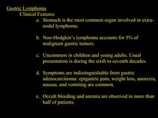 Gastric Lymphoma
Clinical Features
a. Stomach is the most common organ involved in extra-
nodal lymphoma.
b. Non-Hodgkin’s lymphoma accounts for 5% of
malignant gastric tumors.
c. Uncommon in children and young adults. Usual
presentation is during the sixth to seventh decades.
d. Symptoms are indistinguishable from gastric
adenocarcinoma: epigastric pain, weight loss, anorexia,
nausea, and vomiting are common.
e. Occult bleeding and anemia are observed in more than
half of patients.
 