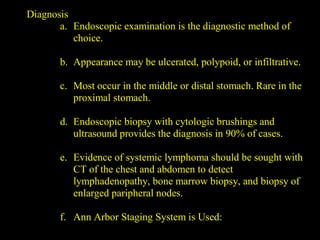 Diagnosis
a. Endoscopic examination is the diagnostic method of
choice.
b. Appearance may be ulcerated, polypoid, or infiltrative.
c. Most occur in the middle or distal stomach. Rare in the
proximal stomach.
d. Endoscopic biopsy with cytologic brushings and
ultrasound provides the diagnosis in 90% of cases.
e. Evidence of systemic lymphoma should be sought with
CT of the chest and abdomen to detect
lymphadenopathy, bone marrow biopsy, and biopsy of
enlarged paripheral nodes.
f. Ann Arbor Staging System is Used:
 