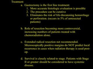 Treatment
a. Gastrectomy is the first line treatment:
1. More accurate histologic evaluation is possible
2. The procedure can be curative
3. Eliminates the risk of life-threatening hemorrhage
or perforation. (occurs in 5% of unresected
patients)
b. Role of resection becoming more controversial,
increasing numbers of patients treated with
chemoradiation alone.
c. Extended radical resection not recommended.
Microscopically positive margins do NOT predict local
recurrence in cases when radiation therapy is used post-
op.
d. Survival is closely related to stage. Patients with Stage
II or greater should be considered to have systemic
disease.
 