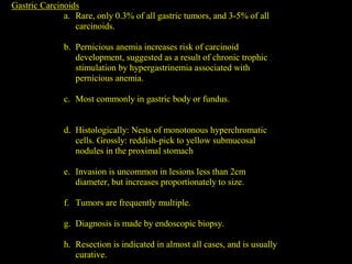 Gastric Carcinoids
a. Rare, only 0.3% of all gastric tumors, and 3-5% of all
carcinoids.
b. Pernicious anemia increases risk of carcinoid
development, suggested as a result of chronic trophic
stimulation by hypergastrinemia associated with
pernicious anemia.
c. Most commonly in gastric body or fundus.
d. Histologically: Nests of monotonous hyperchromatic
cells. Grossly: reddish-pick to yellow submucosal
nodules in the proximal stomach
e. Invasion is uncommon in lesions less than 2cm
diameter, but increases proportionately to size.
f. Tumors are frequently multiple.
g. Diagnosis is made by endoscopic biopsy.
h. Resection is indicated in almost all cases, and is usually
curative.
 