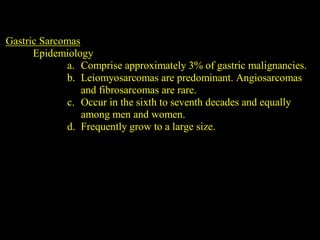 Gastric Sarcomas
Epidemiology
a. Comprise approximately 3% of gastric malignancies.
b. Leiomyosarcomas are predominant. Angiosarcomas
and fibrosarcomas are rare.
c. Occur in the sixth to seventh decades and equally
among men and women.
d. Frequently grow to a large size.
 