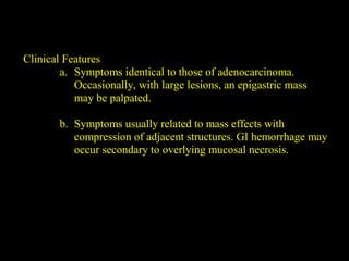Clinical Features
a. Symptoms identical to those of adenocarcinoma.
Occasionally, with large lesions, an epigastric mass
may be palpated.
b. Symptoms usually related to mass effects with
compression of adjacent structures. GI hemorrhage may
occur secondary to overlying mucosal necrosis.
 
