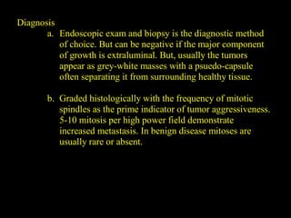 Diagnosis
a. Endoscopic exam and biopsy is the diagnostic method
of choice. But can be negative if the major component
of growth is extraluminal. But, usually the tumors
appear as grey-white masses with a psuedo-capsule
often separating it from surrounding healthy tissue.
b. Graded histologically with the frequency of mitotic
spindles as the prime indicator of tumor aggressiveness.
5-10 mitosis per high power field demonstrate
increased metastasis. In benign disease mitoses are
usually rare or absent.
 