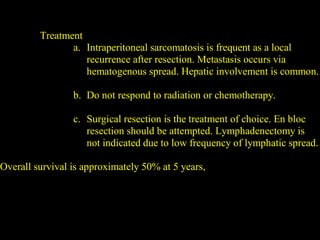 Treatment
a. Intraperitoneal sarcomatosis is frequent as a local
recurrence after resection. Metastasis occurs via
hematogenous spread. Hepatic involvement is common.
b. Do not respond to radiation or chemotherapy.
c. Surgical resection is the treatment of choice. En bloc
resection should be attempted. Lymphadenectomy is
not indicated due to low frequency of lymphatic spread.
Overall survival is approximately 50% at 5 years,
 
