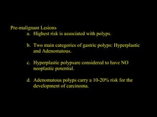 Pre-malignant Lesions
a. Highest risk is associated with polyps.
b. Two main categories of gastric polyps: Hyperplastic
and Adenomatous.
c. Hyperplastic polypsare considered to have NO
neoplastic potential.
d. Adenomatous polyps carry a 10-20% risk for the
development of carcinoma.
 