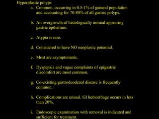 Hyperplastic polyps
a. Common, occurring in 0.5-1% of general population
and accounting for 70-80% of all gastric polyps.
b. An overgrowth of histologically normal appearing
gastric epthelium.
c. Atypia is rare.
d. Considered to have NO neoplastic potential.
e. Most are asymptomatic.
f. Dyspepsia and vague complaints of epigastric
discomfort are most common.
g. Co-existing gastroduodenal disease is frequently
common.
h. Complications are unsual. GI hemorrhage occurs in less
than 20%.
i. Endoscopic examination with removal is indicated and
sufficient for treatment.
 