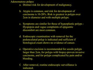Adenomatous polpys
a. Distinct risk for development of malignancy.
b. Atypia is common, and risk for development of
carcinoma is 10-20%. Risk is greatest in polyps over
2cm in diameter and with multiple polyps.
c. Symptoms are similar for those of hyperplastic polyps -
Dyspepsia and vague complaints of epigastric
discomfort are most common.
d. Endoscopic examination with removal for the
pedunculated polyp is indicated and sufficient if
histological exam shows no evidence of cancer.
e. Operative excision is recommended for sessile polyps
larger than 2cm, for polyps with biopsy-proven invasive
carcinoma, and for polyps complicated by pain and/or
bleeding.
f. After removal, routine endoscopic surveillance is
indicated.
 