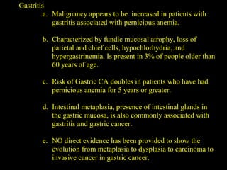 Gastritis
a. Malignancy appears to be increased in patients with
gastritis associated with pernicious anemia.
b. Characterized by fundic mucosal atrophy, loss of
parietal and chief cells, hypochlorhydria, and
hypergastrinemia. Is present in 3% of people older than
60 years of age.
c. Risk of Gastric CA doubles in patients who have had
pernicious anemia for 5 years or greater.
d. Intestinal metaplasia, presence of intestinal glands in
the gastric mucosa, is also commonly associated with
gastritis and gastric cancer.
e. NO direct evidence has been provided to show the
evolution from metaplasia to dysplasia to carcinoma to
invasive cancer in gastric cancer.
 