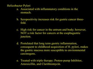 Helicobacter Pylori
a. Associated with inflammatory conditions in the
stomach.
b. Seropositivity increases risk for gastric cancer three-
fold.
c. High risk for cancer in the antrum and body; however,
NOT a risk factor for cancers at the esophagastric
junction.
d. Postulated that long term gastric inflammation,
consequent to childhood acquisition of H. pylori, makes
the gastric mucosa more susceptible to environmental
carcinogens.
e. Treated with triple therapy: Proton-pump Inhibitor,
Amoxicillin, and Clarithromycin.
 