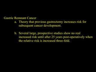 Gastric Remnant Cancer
a. Theory that previous gastrectomy increases risk for
subsequent cancer development.
b. Several large, prospective studies show no real
increased risk until after 25 years post-operatively when
the relative risk is increased three-fold.
 