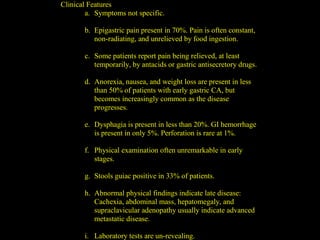 Clinical Features
a. Symptoms not specific.
b. Epigastric pain present in 70%. Pain is often constant,
non-radiating, and unrelieved by food ingestion.
c. Some patients report pain being relieved, at least
temporarily, by antacids or gastric antisecretory drugs.
d. Anorexia, nausea, and weight loss are present in less
than 50% of patients with early gastric CA, but
becomes increasingly common as the disease
progresses.
e. Dysphagia is present in less than 20%. GI hemorrhage
is present in only 5%. Perforation is rare at 1%.
f. Physical examination often unremarkable in early
stages.
g. Stools guiac positive in 33% of patients.
h. Abnormal physical findings indicate late disease:
Cachexia, abdominal mass, hepatomegaly, and
supraclavicular adenopathy usually indicate advanced
metastatic disease.
i. Laboratory tests are un-revealing.
 