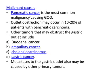 Malignant causes 
• Pancreatic cancer is the most common 
malignancy causing GOO. 
• Outlet obstruction may occur in 10-20% of 
patients with pancreatic carcinoma. 
• Other tumors that may obstruct the gastric 
outlet include 
a) Duodenal cancer 
b) ampullary cancer, 
c) cholangiocarcinomas 
d) gastric cancer. 
• Metastases to the gastric outlet also may be 
caused by other primary tumors. 
 