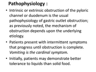 Pathophysiology : 
• Intrinsic or extrinsic obstruction of the pyloric 
channel or duodenum is the usual 
pathophysiology of gastric outlet obstruction; 
as previously noted, the mechanism of 
obstruction depends upon the underlying 
etiology. 
• Patients present with intermittent symptoms 
that progress until obstruction is complete. 
Vomiting is the cardinal symptom. 
• Initially, patients may demonstrate better 
tolerance to liquids than solid food. 
 