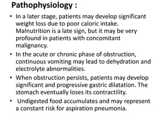 Pathophysiology : 
• In a later stage, patients may develop significant 
weight loss due to poor caloric intake. 
Malnutrition is a late sign, but it may be very 
profound in patients with concomitant 
malignancy. 
• In the acute or chronic phase of obstruction, 
continuous vomiting may lead to dehydration and 
electrolyte abnormalities. 
• When obstruction persists, patients may develop 
significant and progressive gastric dilatation. The 
stomach eventually loses its contractility. 
• Undigested food accumulates and may represent 
a constant risk for aspiration pneumonia. 
 