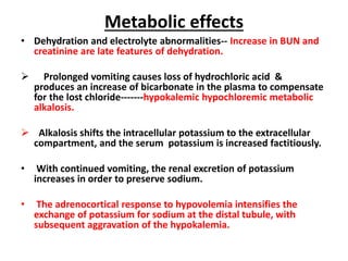 Metabolic effects 
• Dehydration and electrolyte abnormalities-- Increase in BUN and 
creatinine are late features of dehydration. 
 Prolonged vomiting causes loss of hydrochloric acid & 
produces an increase of bicarbonate in the plasma to compensate 
for the lost chloride-------hypokalemic hypochloremic metabolic 
alkalosis. 
 Alkalosis shifts the intracellular potassium to the extracellular 
compartment, and the serum potassium is increased factitiously. 
• With continued vomiting, the renal excretion of potassium 
increases in order to preserve sodium. 
• The adrenocortical response to hypovolemia intensifies the 
exchange of potassium for sodium at the distal tubule, with 
subsequent aggravation of the hypokalemia. 
 