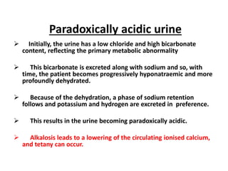 Paradoxically acidic urine 
 Initially, the urine has a low chloride and high bicarbonate 
content, reflecting the primary metabolic abnormality 
 This bicarbonate is excreted along with sodium and so, with 
time, the patient becomes progressively hyponatraemic and more 
profoundly dehydrated. 
 Because of the dehydration, a phase of sodium retention 
follows and potassium and hydrogen are excreted in preference. 
 This results in the urine becoming paradoxically acidic. 
 Alkalosis leads to a lowering of the circulating ionised calcium, 
and tetany can occur. 
 