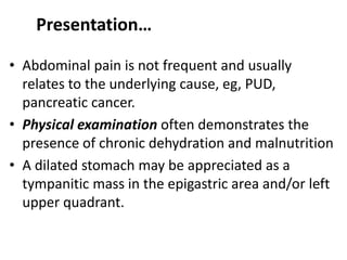 Presentation… 
• Abdominal pain is not frequent and usually 
relates to the underlying cause, eg, PUD, 
pancreatic cancer. 
• Physical examination often demonstrates the 
presence of chronic dehydration and malnutrition 
• A dilated stomach may be appreciated as a 
tympanitic mass in the epigastric area and/or left 
upper quadrant. 
 