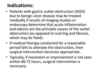Indications: 
• Patients with gastric outlet obstruction (GOO) 
due to benign ulcer disease may be treated 
medically if results of imaging studies or 
endoscopy determine that acute inflammation 
and edema are the principle causes of the outlet 
obstruction (as opposed to scarring and fibrosis, 
which may be fixed). 
• If medical therapy conducted for a reasonable 
period fails to alleviate the obstruction, then 
surgical intervention becomes appropriate. 
• Typically, if resolution or improvement is not seen 
within 48-72 hours, surgical intervention is 
necessary. 
 