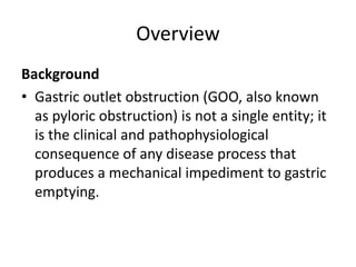 Overview 
Background 
• Gastric outlet obstruction (GOO, also known 
as pyloric obstruction) is not a single entity; it 
is the clinical and pathophysiological 
consequence of any disease process that 
produces a mechanical impediment to gastric 
emptying. 
 