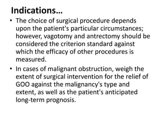Indications… 
• The choice of surgical procedure depends 
upon the patient's particular circumstances; 
however, vagotomy and antrectomy should be 
considered the criterion standard against 
which the efficacy of other procedures is 
measured. 
• In cases of malignant obstruction, weigh the 
extent of surgical intervention for the relief of 
GOO against the malignancy's type and 
extent, as well as the patient's anticipated 
long-term prognosis. 
 