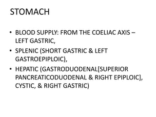 STOMACH 
• BLOOD SUPPLY: FROM THE COELIAC AXIS – 
LEFT GASTRIC, 
• SPLENIC (SHORT GASTRIC & LEFT 
GASTROEPIPLOIC), 
• HEPATIC (GASTRODUODENAL[SUPERIOR 
PANCREATICODUODENAL & RIGHT EPIPLOIC], 
CYSTIC, & RIGHT GASTRIC) 
 
