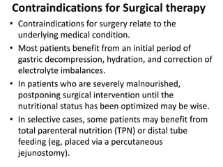 Contraindications for Surgical therapy 
• Contraindications for surgery relate to the 
underlying medical condition. 
• Most patients benefit from an initial period of 
gastric decompression, hydration, and correction of 
electrolyte imbalances. 
• In patients who are severely malnourished, 
postponing surgical intervention until the 
nutritional status has been optimized may be wise. 
• In selective cases, some patients may benefit from 
total parenteral nutrition (TPN) or distal tube 
feeding (eg, placed via a percutaneous 
jejunostomy). 
 