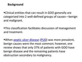 Background 
Clinical entities that can result in GOO generally are 
categorized into 2 well-defined groups of causes—benign 
and malignant. 
This classification facilitates discussion of management 
and treatment. 
When peptic ulcer disease (PUD) was more prevalent, 
benign causes were the most common; however, one 
review shows that only 37% of patients with GOO have 
benign disease and the remaining patients have 
obstruction secondary to malignancy. 
 