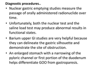 Diagnostic procedures.. 
• Nuclear gastric emptying studies measure the 
passage of orally administered radionuclide over 
time. 
• Unfortunately, both the nuclear test and the 
saline load test may produce abnormal results in 
functional states. 
• Barium upper GI studies are very helpful because 
they can delineate the gastric silhouette and 
demonstrate the site of obstruction. 
• An enlarged stomach with a narrowing of the 
pyloric channel or first portion of the duodenum 
helps differentiate GOO from gastroparesis. 
 