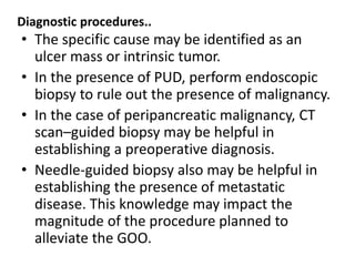 Diagnostic procedures.. 
• The specific cause may be identified as an 
ulcer mass or intrinsic tumor. 
• In the presence of PUD, perform endoscopic 
biopsy to rule out the presence of malignancy. 
• In the case of peripancreatic malignancy, CT 
scan–guided biopsy may be helpful in 
establishing a preoperative diagnosis. 
• Needle-guided biopsy also may be helpful in 
establishing the presence of metastatic 
disease. This knowledge may impact the 
magnitude of the procedure planned to 
alleviate the GOO. 
 