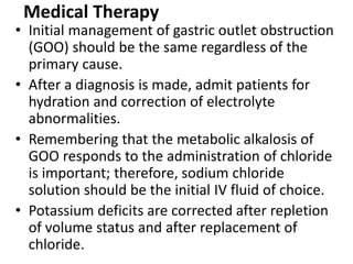 Medical Therapy 
• Initial management of gastric outlet obstruction 
(GOO) should be the same regardless of the 
primary cause. 
• After a diagnosis is made, admit patients for 
hydration and correction of electrolyte 
abnormalities. 
• Remembering that the metabolic alkalosis of 
GOO responds to the administration of chloride 
is important; therefore, sodium chloride 
solution should be the initial IV fluid of choice. 
• Potassium deficits are corrected after repletion 
of volume status and after replacement of 
chloride. 
 
