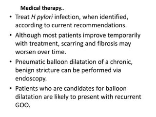 Medical therapy.. 
• Treat H pylori infection, when identified, 
according to current recommendations. 
• Although most patients improve temporarily 
with treatment, scarring and fibrosis may 
worsen over time. 
• Pneumatic balloon dilatation of a chronic, 
benign stricture can be performed via 
endoscopy. 
• Patients who are candidates for balloon 
dilatation are likely to present with recurrent 
GOO. 
 