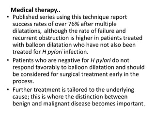 Medical therapy.. 
• Published series using this technique report 
success rates of over 76% after multiple 
dilatations, although the rate of failure and 
recurrent obstruction is higher in patients treated 
with balloon dilatation who have not also been 
treated for H pylori infection. 
• Patients who are negative for H pylori do not 
respond favorably to balloon dilatation and should 
be considered for surgical treatment early in the 
process. 
• Further treatment is tailored to the underlying 
cause; this is where the distinction between 
benign and malignant disease becomes important. 
 