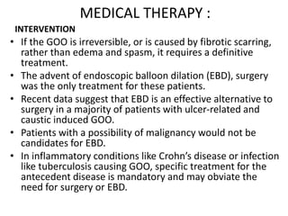 MEDICAL THERAPY : 
INTERVENTION 
• If the GOO is irreversible, or is caused by fibrotic scarring, 
rather than edema and spasm, it requires a definitive 
treatment. 
• The advent of endoscopic balloon dilation (EBD), surgery 
was the only treatment for these patients. 
• Recent data suggest that EBD is an effective alternative to 
surgery in a majority of patients with ulcer-related and 
caustic induced GOO. 
• Patients with a possibility of malignancy would not be 
candidates for EBD. 
• In inflammatory conditions like Crohn’s disease or infection 
like tuberculosis causing GOO, specific treatment for the 
antecedent disease is mandatory and may obviate the 
need for surgery or EBD. 
 