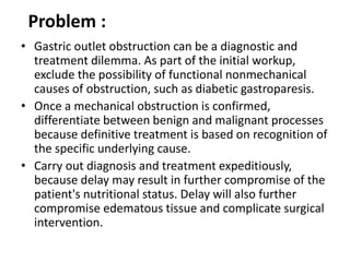Problem : 
• Gastric outlet obstruction can be a diagnostic and 
treatment dilemma. As part of the initial workup, 
exclude the possibility of functional nonmechanical 
causes of obstruction, such as diabetic gastroparesis. 
• Once a mechanical obstruction is confirmed, 
differentiate between benign and malignant processes 
because definitive treatment is based on recognition of 
the specific underlying cause. 
• Carry out diagnosis and treatment expeditiously, 
because delay may result in further compromise of the 
patient's nutritional status. Delay will also further 
compromise edematous tissue and complicate surgical 
intervention. 
 