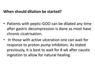 When should dilation be started? 
• Patients with peptic-GOO can be dilated any time 
after gastric decompression is done as most have 
chronic cicatrisation. 
• In those with active ulceration one can wait for 
response to proton pump inhibitors. As stated 
previously, it is best to wait for 8 wk after caustic 
ingestion to allow for natural healing. 
 