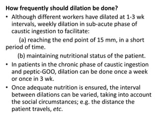 How frequently should dilation be done? 
• Although different workers have dilated at 1-3 wk 
intervals, weekly dilation in sub-acute phase of 
caustic ingestion to facilitate: 
(a) reaching the end point of 15 mm, in a short 
period of time. 
(b) maintaining nutritional status of the patient. 
• In patients in the chronic phase of caustic ingestion 
and peptic-GOO, dilation can be done once a week 
or once in 3 wk. 
• Once adequate nutrition is ensured, the interval 
between dilations can be varied, taking into account 
the social circumstances; e.g. the distance the 
patient travels, etc. 
 