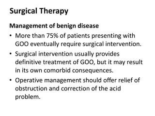 Surgical Therapy 
Management of benign disease 
• More than 75% of patients presenting with 
GOO eventually require surgical intervention. 
• Surgical intervention usually provides 
definitive treatment of GOO, but it may result 
in its own comorbid consequences. 
• Operative management should offer relief of 
obstruction and correction of the acid 
problem. 
 